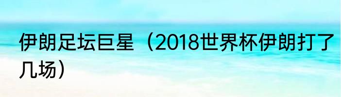 伊朗足坛巨星（2018世界杯伊朗打了几场）
