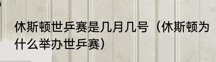 休斯顿世乒赛是几月几号（休斯顿为什么举办世乒赛）
