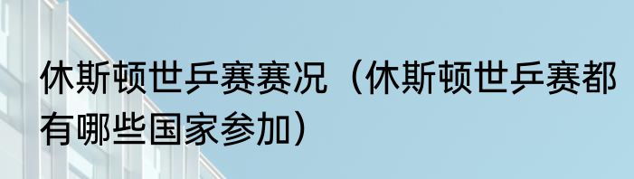 休斯顿世乒赛赛况（休斯顿世乒赛都有哪些国家参加）