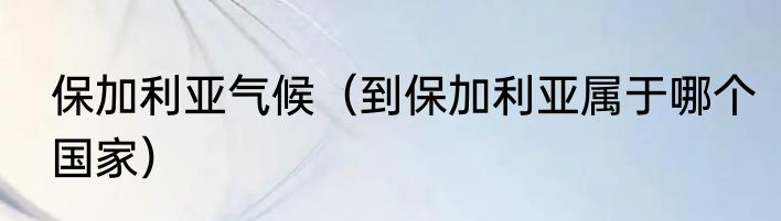 保加利亚气候（到保加利亚属于哪个国家）