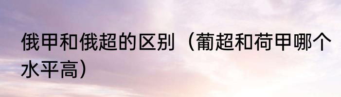 俄甲和俄超的区别（葡超和荷甲哪个水平高）