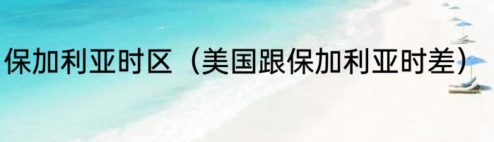 保加利亚时区（美国跟保加利亚时差）