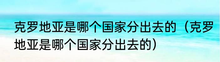 克罗地亚是哪个国家分出去的（克罗地亚是哪个国家分出去的）