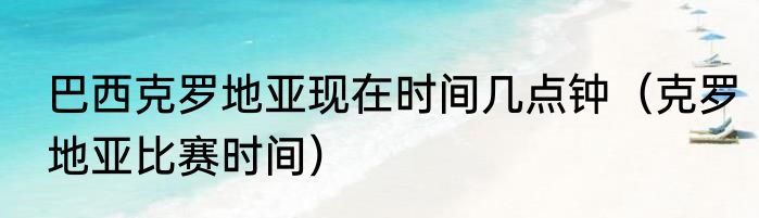 巴西克罗地亚现在时间几点钟（克罗地亚比赛时间）