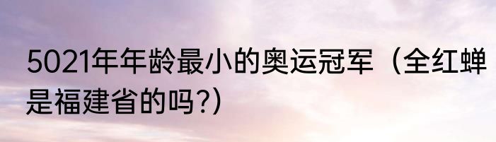 5021年年龄最小的奥运冠军（全红蝉是福建省的吗?）