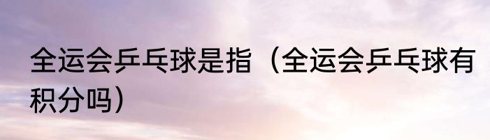 全运会乒乓球是指（全运会乒乓球有积分吗）