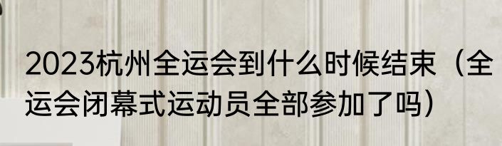 2023杭州全运会到什么时候结束（全运会闭幕式运动员全部参加了吗）