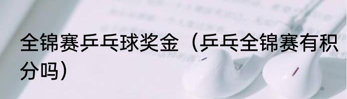 全锦赛乒乓球奖金（乒乓全锦赛有积分吗）
