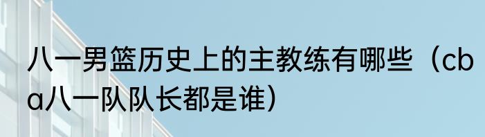 八一男篮历史上的主教练有哪些（cba八一队队长都是谁）