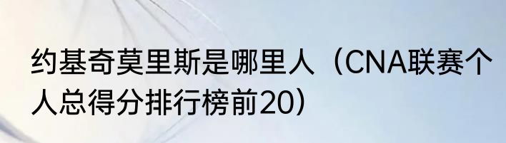 约基奇莫里斯是哪里人（CNA联赛个人总得分排行榜前20）