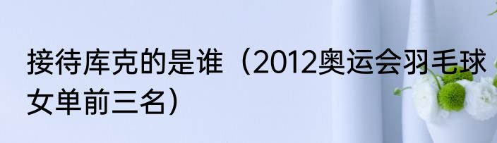 接待库克的是谁（2012奥运会羽毛球女单前三名）
