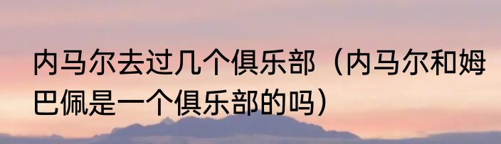 内马尔去过几个俱乐部（内马尔和姆巴佩是一个俱乐部的吗）