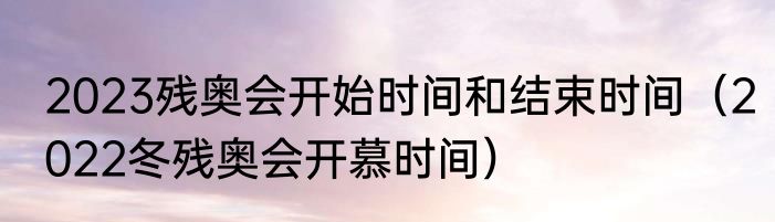 2023残奥会开始时间和结束时间（2022冬残奥会开慕时间）