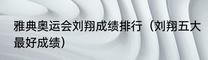 雅典奥运会刘翔成绩排行（刘翔五大最好成绩）