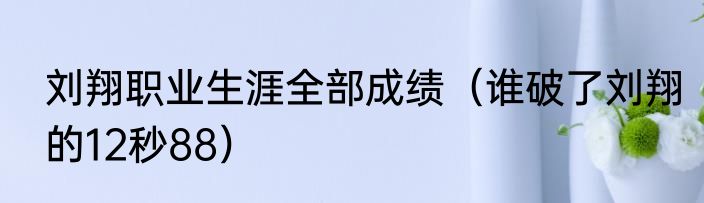 刘翔职业生涯全部成绩（谁破了刘翔的12秒88）