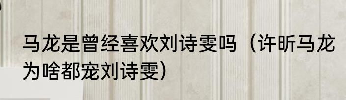 马龙是曾经喜欢刘诗雯吗（许昕马龙为啥都宠刘诗雯）