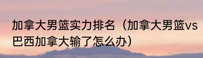 加拿大男篮实力排名（加拿大男篮vs巴西加拿大输了怎么办）
