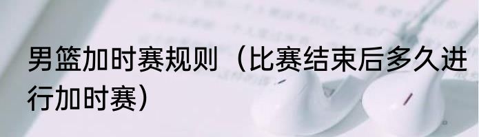男篮加时赛规则（比赛结束后多久进行加时赛）