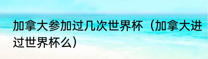 加拿大参加过几次世界杯（加拿大进过世界杯么）