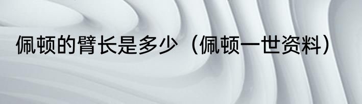 佩顿的臂长是多少（佩顿一世资料）