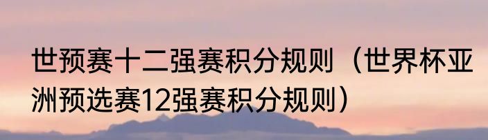 世预赛十二强赛积分规则（世界杯亚洲预选赛12强赛积分规则）