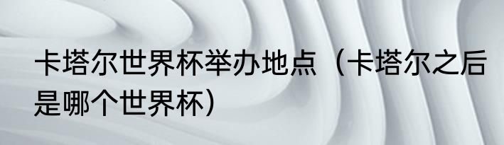 卡塔尔世界杯举办地点（卡塔尔之后是哪个世界杯）