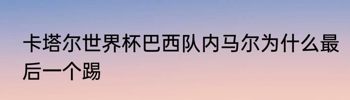 卡塔尔世界杯巴西队内马尔为什么最后一个踢