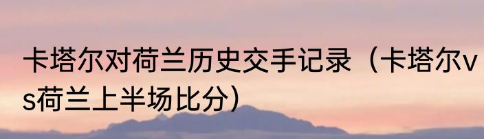 卡塔尔对荷兰历史交手记录（卡塔尔vs荷兰上半场比分）