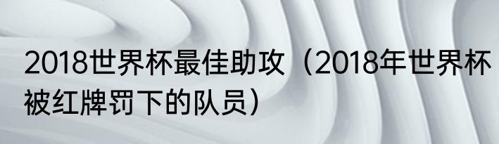 2018世界杯最佳助攻（2018年世界杯被红牌罚下的队员）