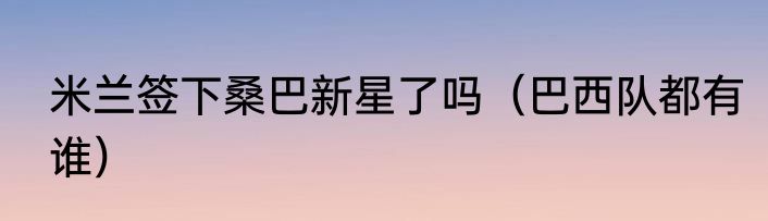 米兰签下桑巴新星了吗（巴西队都有谁）