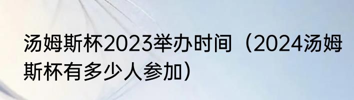 汤姆斯杯2023举办时间（2024汤姆斯杯有多少人参加）