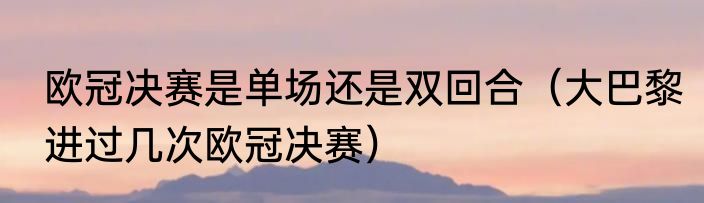 欧冠决赛是单场还是双回合（大巴黎进过几次欧冠决赛）