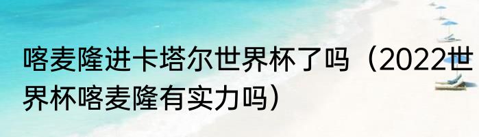 喀麦隆进卡塔尔世界杯了吗（2022世界杯喀麦隆有实力吗）
