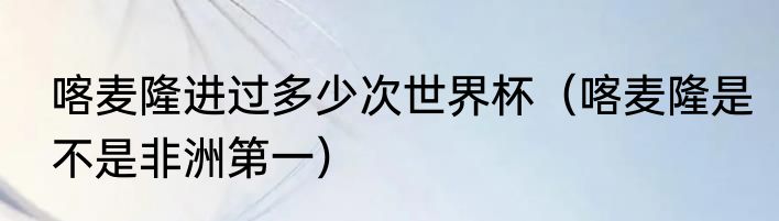 喀麦隆进过多少次世界杯（喀麦隆是不是非洲第一）