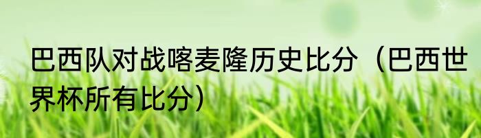 巴西队对战喀麦隆历史比分（巴西世界杯所有比分）