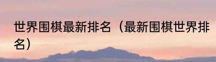 世界围棋最新排名（最新围棋世界排名）