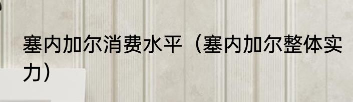 塞内加尔消费水平（塞内加尔整体实力）