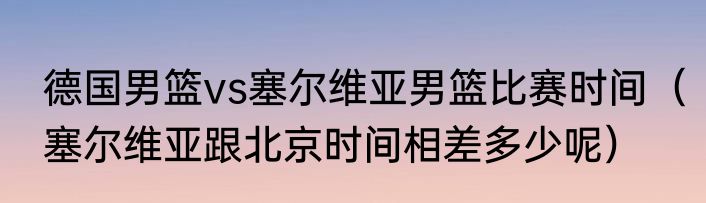 德国男篮vs塞尔维亚男篮比赛时间（塞尔维亚跟北京时间相差多少呢）