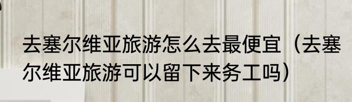 去塞尔维亚旅游怎么去最便宜（去塞尔维亚旅游可以留下来务工吗）