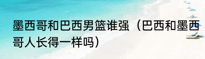 墨西哥和巴西男篮谁强（巴西和墨西哥人长得一样吗）