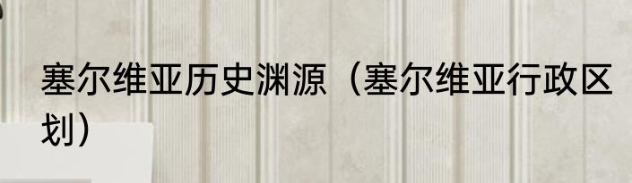 塞尔维亚历史渊源（塞尔维亚行政区划）