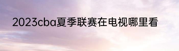 2023cba夏季联赛在电视哪里看