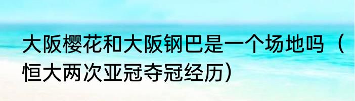 大阪樱花和大阪钢巴是一个场地吗（恒大两次亚冠夺冠经历）