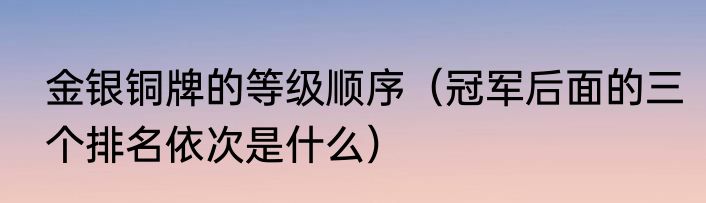 金银铜牌的等级顺序（冠军后面的三个排名依次是什么）