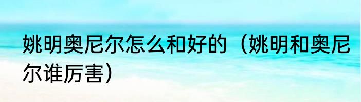 姚明奥尼尔怎么和好的（姚明和奥尼尔谁厉害）