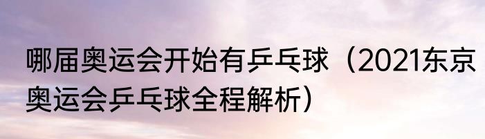 哪届奥运会开始有乒乓球（2021东京奥运会乒乓球全程解析）