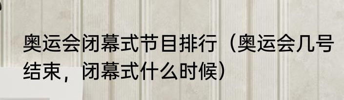 奥运会闭幕式节目排行（奥运会几号结束，闭幕式什么时候）