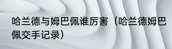 哈兰德与姆巴佩谁厉害（哈兰德姆巴佩交手记录）