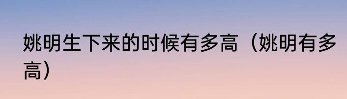 姚明生下来的时候有多高（姚明有多高）