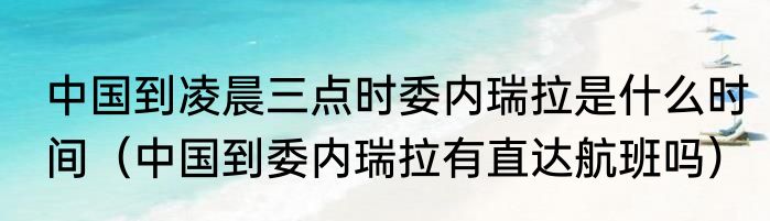 中国到凌晨三点时委内瑞拉是什么时间（中国到委内瑞拉有直达航班吗）